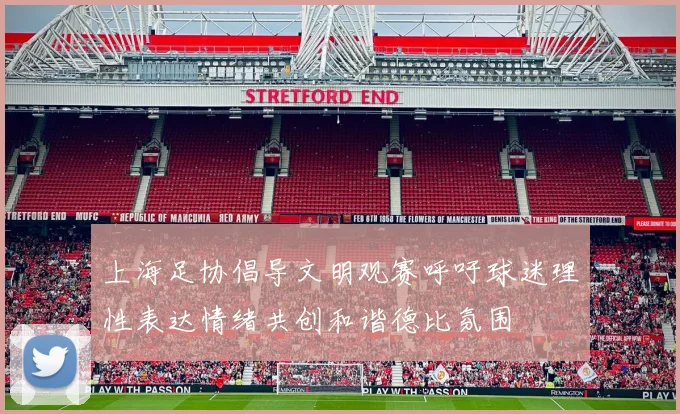 上海足协倡导文明观赛呼吁球迷理性表达情绪共创和谐德比氛围